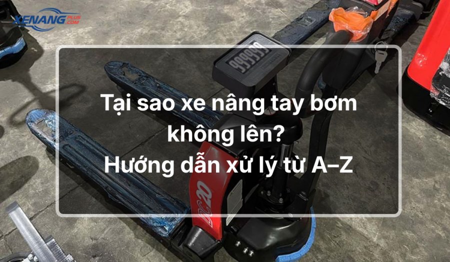 Tại sao xe nâng tay bơm không lên? Hướng dẫn 6 bước xử lý chi tiết 